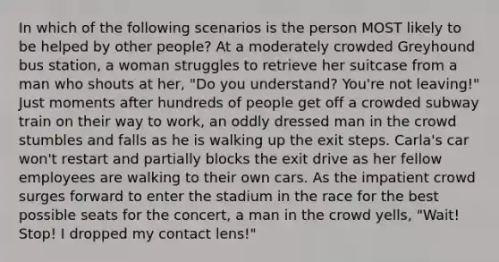 In which of the following scenarios is the person MOST likely to be helped by other people? At a moderately crowded Greyhound bus station, a woman struggles to retrieve her suitcase from a man who shouts at her, "Do you understand? You're not leaving!" Just moments after hundreds of people get off a crowded subway train on their way to work, an oddly dressed man in the crowd stumbles and falls as he is walking up the exit steps. Carla's car won't restart and partially blocks the exit drive as her fellow employees are walking to their own cars. As the impatient crowd surges forward to enter the stadium in the race for the best possible seats for the concert, a man in the crowd yells, "Wait! Stop! I dropped my contact lens!"