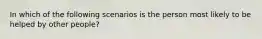 In which of the following scenarios is the person most likely to be helped by other people?