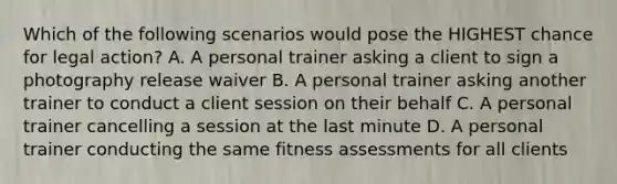 Which of the following scenarios would pose the HIGHEST chance for legal action? A. A personal trainer asking a client to sign a photography release waiver B. A personal trainer asking another trainer to conduct a client session on their behalf C. A personal trainer cancelling a session at the last minute D. A personal trainer conducting the same fitness assessments for all clients