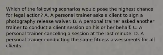 Which of the following scenarios would pose the highest chance for legal action? A. A personal trainer asks a client to sign a photography release waiver. B. A personal trainer asked another trainer to conduct a client session on his or her behalf. C. A personal trainer canceling a session at the last minute. D. A personal trainer conducting the same fitness assessments for all clients.