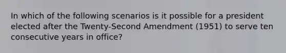 In which of the following scenarios is it possible for a president elected after the Twenty-Second Amendment (1951) to serve ten consecutive years in office?