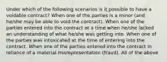 Under which of the following scenarios is it possible to have a voidable contract? When one of the parties is a minor (and he/she may be able to void the contract). When one of the parties entered into the contract at a time when he/she lacked an understanding of what he/she was getting into. When one of the parties was intoxicated at the time of entering into the contract. When one of the parties entered into the contract in reliance of a material misrepresentation (fraud). All of the above