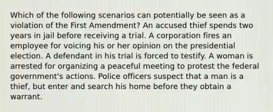 Which of the following scenarios can potentially be seen as a violation of the First Amendment? An accused thief spends two years in jail before receiving a trial. A corporation fires an employee for voicing his or her opinion on the presidential election. A defendant in his trial is forced to testify. A woman is arrested for organizing a peaceful meeting to protest the federal government's actions. Police officers suspect that a man is a thief, but enter and search his home before they obtain a warrant.