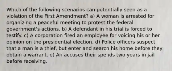 Which of the following scenarios can potentially seen as a violation of the First Amendment? a) A woman is arrested for organizing a peaceful meeting to protest the federal government's actions. b) A defendant in his trial is forced to testify. c) A corporation fired an employee for voicing his or her opinion on the presidential election. d) Police officers suspect that a man is a thief, but enter and search his home before they obtain a warrant. e) An accuses their spends two years in jail before receiving.