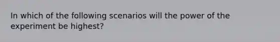 In which of the following scenarios will the power of the experiment be highest?