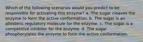 Which of the following scenarios would you predict to be responsible for activating this enzyme? a. The sugar cleaves the enzyme to form the active conformation. b. The sugar is an allosteric regulatory molecule for the enzyme. c. The sugar is a competitive inhibitor for the enzyme. d. The sugar phosphorylates the enzyme to form the active conformation.