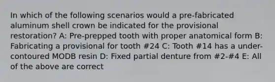 In which of the following scenarios would a pre-fabricated aluminum shell crown be indicated for the provisional restoration? A: Pre-prepped tooth with proper anatomical form B: Fabricating a provisional for tooth #24 C: Tooth #14 has a under-contoured MODB resin D: Fixed partial denture from #2-#4 E: All of the above are correct