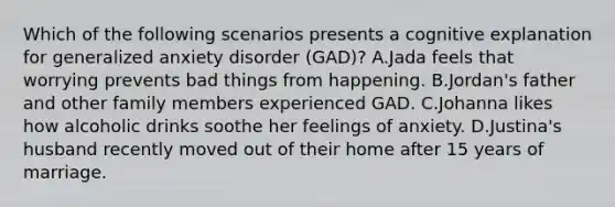 Which of the following scenarios presents a cognitive explanation for generalized anxiety disorder (GAD)? A.Jada feels that worrying prevents bad things from happening. B.Jordan's father and other family members experienced GAD. C.Johanna likes how alcoholic drinks soothe her feelings of anxiety. D.Justina's husband recently moved out of their home after 15 years of marriage.