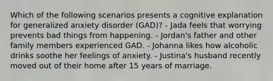 Which of the following scenarios presents a cognitive explanation for <a href='https://www.questionai.com/knowledge/k2luBKT7nH-generalized-anxiety-disorder' class='anchor-knowledge'>generalized anxiety disorder</a> (GAD)? - Jada feels that worrying prevents bad things from happening. - Jordan's father and other family members experienced GAD. - Johanna likes how alcoholic drinks soothe her feelings of anxiety. - Justina's husband recently moved out of their home after 15 years of marriage.