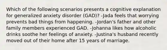 Which of the following scenarios presents a cognitive explanation for generalized anxiety disorder (GAD)? -Jada feels that worrying prevents bad things from happening. -Jordan's father and other family members experienced GAD. -Johanna likes how alcoholic drinks soothe her feelings of anxiety. -Justina's husband recently moved out of their home after 15 years of marriage.