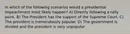 In which of the following scenarios would a presidential impeachment most likely happen? A) Directly following a rally point. B) The President has the support of the Supreme Court. C) The president is tremendously popular. D) The government is divided and the president is very unpopular