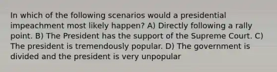 In which of the following scenarios would a presidential impeachment most likely happen? A) Directly following a rally point. B) The President has the support of the Supreme Court. C) The president is tremendously popular. D) The government is divided and the president is very unpopular