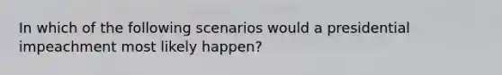 In which of the following scenarios would a presidential impeachment most likely happen?