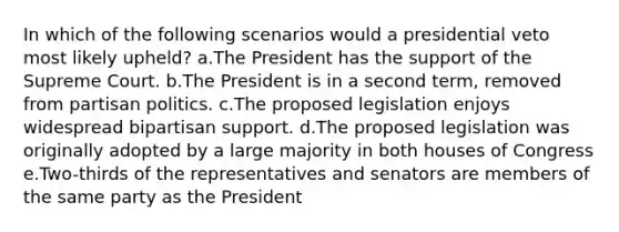 In which of the following scenarios would a presidential veto most likely upheld? a.The President has the support of the Supreme Court. b.The President is in a second term, removed from partisan politics. c.The proposed legislation enjoys widespread bipartisan support. d.The proposed legislation was originally adopted by a large majority in both houses of Congress e.Two-thirds of the representatives and senators are members of the same party as the President