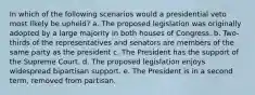 In which of the following scenarios would a presidential veto most likely be upheld? a. The proposed legislation was originally adopted by a large majority in both houses of Congress. b. Two-thirds of the representatives and senators are members of the same party as the president c. The President has the support of the Supreme Court. d. The proposed legislation enjoys widespread bipartisan support. e. The President is in a second term, removed from partisan.