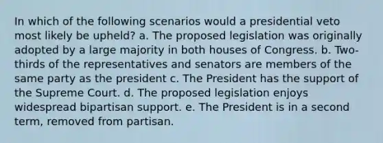 In which of the following scenarios would a presidential veto most likely be upheld? a. The proposed legislation was originally adopted by a large majority in both houses of Congress. b. Two-thirds of the representatives and senators are members of the same party as the president c. The President has the support of the Supreme Court. d. The proposed legislation enjoys widespread bipartisan support. e. The President is in a second term, removed from partisan.