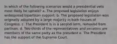 In which of the following scenarios would a presidential veto most likely be upheld? a. The proposed legislation enjoys widespread bipartisan support. b. The proposed legislation was originally adopted by a large majority in both houses of Congress. c. The President is in a second term, removed from partisan. d. Two-thirds of the representatives and senators are members of the same party as the president e. The President has the support of the Supreme Court.