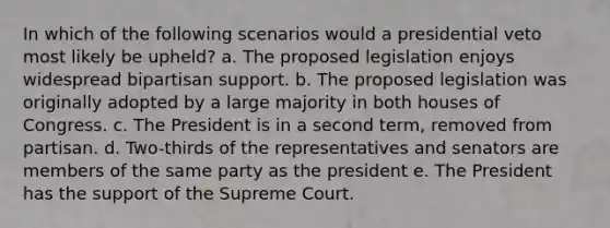 In which of the following scenarios would a presidential veto most likely be upheld? a. The proposed legislation enjoys widespread bipartisan support. b. The proposed legislation was originally adopted by a large majority in both houses of Congress. c. The President is in a second term, removed from partisan. d. Two-thirds of the representatives and senators are members of the same party as the president e. The President has the support of the Supreme Court.