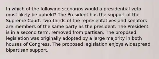 In which of the following scenarios would a presidential veto most likely be upheld? The President has the support of the Supreme Court. Two-thirds of the representatives and senators are members of the same party as the president. The President is in a second term, removed from partisan. The proposed legislation was originally adopted by a large majority in both houses of Congress. The proposed legislation enjoys widespread bipartisan support.