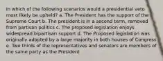 In which of the following scenarios would a presidential veto most likely be upheld? a. The President has the support of the Supreme Court b. The president is in a second term, removed from partisan politics c. The proposed legislation enjoys widespread bipartisan support d. The Proposed legislation was originally adopted by a large majority in both houses of Congress e. Two thirds of the representatives and senators are members of the same party as the President