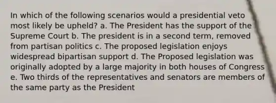 In which of the following scenarios would a presidential veto most likely be upheld? a. The President has the support of the Supreme Court b. The president is in a second term, removed from partisan politics c. The proposed legislation enjoys widespread bipartisan support d. The Proposed legislation was originally adopted by a large majority in both houses of Congress e. Two thirds of the representatives and senators are members of the same party as the President