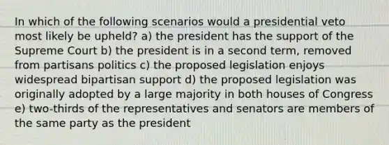 In which of the following scenarios would a presidential veto most likely be upheld? a) the president has the support of the Supreme Court b) the president is in a second term, removed from partisans politics c) the proposed legislation enjoys widespread bipartisan support d) the proposed legislation was originally adopted by a large majority in both houses of Congress e) two-thirds of the representatives and senators are members of the same party as the president