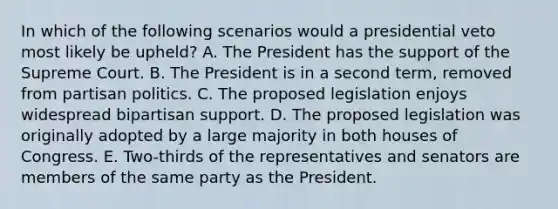 In which of the following scenarios would a presidential veto most likely be upheld? A. The President has the support of the Supreme Court. B. The President is in a second term, removed from partisan politics. C. The proposed legislation enjoys widespread bipartisan support. D. The proposed legislation was originally adopted by a large majority in both houses of Congress. E. Two-thirds of the representatives and senators are members of the same party as the President.