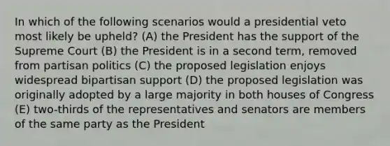 In which of the following scenarios would a presidential veto most likely be upheld? (A) the President has the support of the Supreme Court (B) the President is in a second term, removed from partisan politics (C) the proposed legislation enjoys widespread bipartisan support (D) the proposed legislation was originally adopted by a large majority in both houses of Congress (E) two-thirds of the representatives and senators are members of the same party as the President