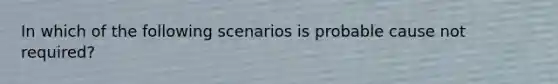 In which of the following scenarios is probable cause not required?