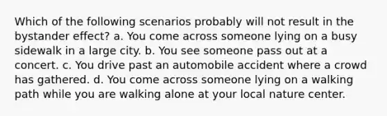 Which of the following scenarios probably will not result in the bystander effect? a. You come across someone lying on a busy sidewalk in a large city. b. You see someone pass out at a concert. c. You drive past an automobile accident where a crowd has gathered. d. You come across someone lying on a walking path while you are walking alone at your local nature center.