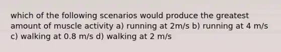 which of the following scenarios would produce the greatest amount of muscle activity a) running at 2m/s b) running at 4 m/s c) walking at 0.8 m/s d) walking at 2 m/s