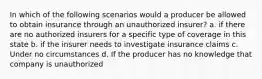 In which of the following scenarios would a producer be allowed to obtain insurance through an unauthorized insurer? a. if there are no authorized insurers for a specific type of coverage in this state b. if the insurer needs to investigate insurance claims c. Under no circumstances d. If the producer has no knowledge that company is unauthorized