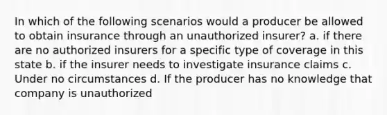 In which of the following scenarios would a producer be allowed to obtain insurance through an unauthorized insurer? a. if there are no authorized insurers for a specific type of coverage in this state b. if the insurer needs to investigate insurance claims c. Under no circumstances d. If the producer has no knowledge that company is unauthorized