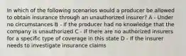 In which of the following scenarios would a producer be allowed to obtain insurance through an unauthorized insurer? A - Under no circumstances B - If the producer had no knowledge that the company is unauthorized C - If there are no authorized insurers for a specific type of coverage in this state D - If the insurer needs to investigate insurance claims