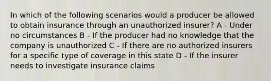 In which of the following scenarios would a producer be allowed to obtain insurance through an unauthorized insurer? A - Under no circumstances B - If the producer had no knowledge that the company is unauthorized C - If there are no authorized insurers for a specific type of coverage in this state D - If the insurer needs to investigate insurance claims