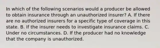 In which of the following scenarios would a producer be allowed to obtain insurance through an unauthorized insurer? A. If there are no authorized insurers for a specific type of coverage in this state. B. If the insurer needs to investigate insurance claims. C. Under no circumstances. D. If the producer had no knowledge that the company is unauthorized.