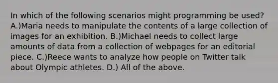 In which of the following scenarios might programming be used? A.)Maria needs to manipulate the contents of a large collection of images for an exhibition. B.)Michael needs to collect large amounts of data from a collection of webpages for an editorial piece. C.)Reece wants to analyze how people on Twitter talk about Olympic athletes. D.) All of the above.