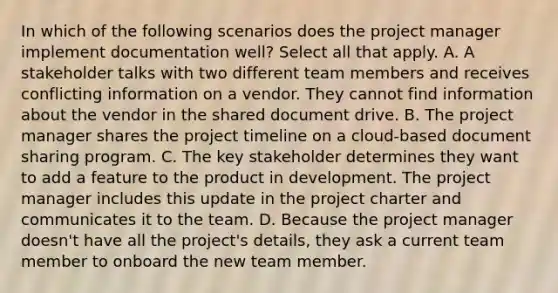 In which of the following scenarios does the project manager implement documentation well? Select all that apply. A. A stakeholder talks with two different team members and receives conflicting information on a vendor. They cannot find information about the vendor in the shared document drive. B. The project manager shares the project timeline on a cloud-based document sharing program. C. The key stakeholder determines they want to add a feature to the product in development. The project manager includes this update in the project charter and communicates it to the team. D. Because the project manager doesn't have all the project's details, they ask a current team member to onboard the new team member.