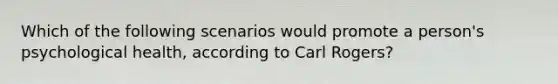 Which of the following scenarios would promote a person's psychological health, according to Carl Rogers?