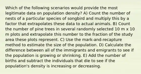 Which of the following scenarios would provide the most legitimate data on population density? A) Count the number of nests of a particular species of songbird and multiply this by a factor that extrapolates these data to actual animals. B) Count the number of pine trees in several randomly selected 10 m x 10 m plots and extrapolate this number to the fraction of the study area these plots represent. C) Use the mark-and-recapture method to estimate the size of the population. D) Calculate the difference between all of the immigrants and emigrants to see if the population is growing or shrinking. E) Add the number of births and subtract the individuals that die to see if the population's density is increasing or decreasing.