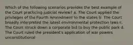 Which of the following scenarios provides the best example of the Court practicing judicial review? a. The Court applied the privileges of the Fourth Amendment to the states b. The Court broadly interpreted the latest environmental protection laws c. The Court struck down a corporate bid to buy the public park d. The Court ruled the president's application of war powers unconstitutional