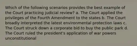 Which of the following scenarios provides the best example of the Court practicing judicial review? a. The Court applied the privileges of the Fourth Amendment to the states b. The Court broadly interpreted the latest environmental protection laws c. The Court struck down a corporate bid to buy the public park d. The Court ruled the president's application of war powers unconstitutional