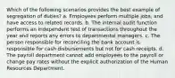 Which of the following scenarios provides the best example of segregation of duties? a. Employees perform multiple jobs, and have access to related records. b. The internal audit function performs an independent test of transactions throughout the year and reports any errors to departmental managers. c. The person responsible for reconciling the bank account is responsible for cash disbursements but not for cash receipts. d. The payroll department cannot add employees to the payroll or change pay rates without the explicit authorization of the Human Resources Department.