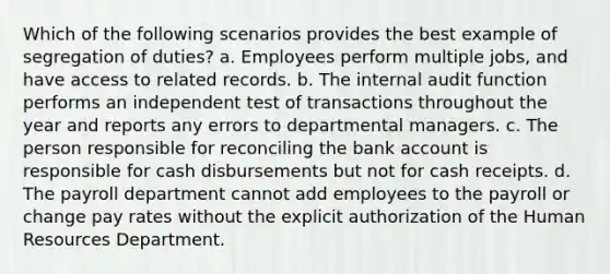 Which of the following scenarios provides the best example of segregation of duties? a. Employees perform multiple jobs, and have access to related records. b. The internal audit function performs an independent test of transactions throughout the year and reports any errors to departmental managers. c. The person responsible for reconciling the bank account is responsible for cash disbursements but not for cash receipts. d. The payroll department cannot add employees to the payroll or change pay rates without the explicit authorization of the Human Resources Department.