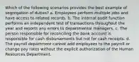 Which of the following scenarios provides the best example of segregation of duties? a. Employees perform multiple jobs and have access to related records. b. The internal audit function performs an independent test of transactions throughout the year and reports any errors to departmental managers. c. The person responsible for reconciling the bank account is responsible for cash disbursements but not for cash receipts. d. The payroll department cannot add employees to the payroll or change pay rates without the explicit authorization of the Human Resources Department.