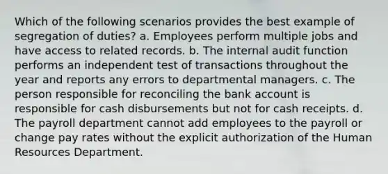 Which of the following scenarios provides the best example of segregation of duties? a. Employees perform multiple jobs and have access to related records. b. The internal audit function performs an independent test of transactions throughout the year and reports any errors to departmental managers. c. The person responsible for reconciling the bank account is responsible for cash disbursements but not for cash receipts. d. The payroll department cannot add employees to the payroll or change pay rates without the explicit authorization of the Human Resources Department.