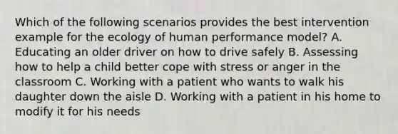 Which of the following scenarios provides the best intervention example for the ecology of human performance model? A. Educating an older driver on how to drive safely B. Assessing how to help a child better cope with stress or anger in the classroom C. Working with a patient who wants to walk his daughter down the aisle D. Working with a patient in his home to modify it for his needs