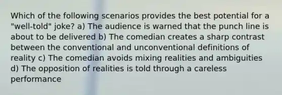 Which of the following scenarios provides the best potential for a "well-told" joke? a) The audience is warned that the punch line is about to be delivered b) The comedian creates a sharp contrast between the conventional and unconventional definitions of reality c) The comedian avoids mixing realities and ambiguities d) The opposition of realities is told through a careless performance