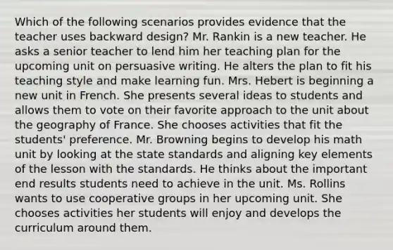 Which of the following scenarios provides evidence that the teacher uses backward design? Mr. Rankin is a new teacher. He asks a senior teacher to lend him her teaching plan for the upcoming unit on persuasive writing. He alters the plan to fit his teaching style and make learning fun. Mrs. Hebert is beginning a new unit in French. She presents several ideas to students and allows them to vote on their favorite approach to the unit about the geography of France. She chooses activities that fit the students' preference. Mr. Browning begins to develop his math unit by looking at the state standards and aligning key elements of the lesson with the standards. He thinks about the important end results students need to achieve in the unit. Ms. Rollins wants to use cooperative groups in her upcoming unit. She chooses activities her students will enjoy and develops the curriculum around them.