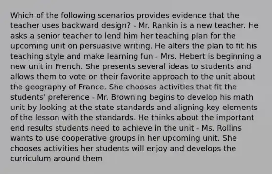 Which of the following scenarios provides evidence that the teacher uses backward design? - Mr. Rankin is a new teacher. He asks a senior teacher to lend him her teaching plan for the upcoming unit on persuasive writing. He alters the plan to fit his teaching style and make learning fun - Mrs. Hebert is beginning a new unit in French. She presents several ideas to students and allows them to vote on their favorite approach to the unit about the geography of France. She chooses activities that fit the students' preference - Mr. Browning begins to develop his math unit by looking at the state standards and aligning key elements of the lesson with the standards. He thinks about the important end results students need to achieve in the unit - Ms. Rollins wants to use cooperative groups in her upcoming unit. She chooses activities her students will enjoy and develops the curriculum around them